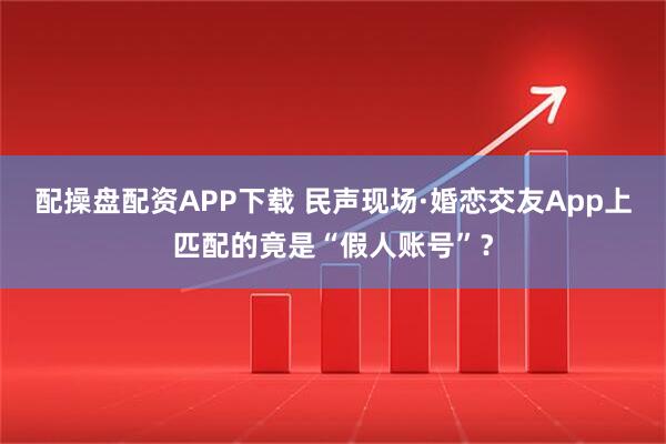 配操盘配资APP下载 民声现场·婚恋交友App上匹配的竟是“假人账号”？