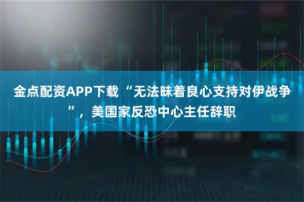 金点配资APP下载 “无法昧着良心支持对伊战争”，美国家反恐中心主任辞职