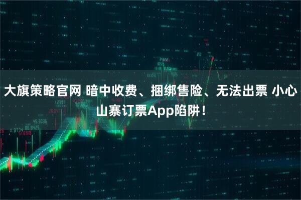 大旗策略官网 暗中收费、捆绑售险、无法出票 小心山寨订票App陷阱！
