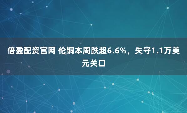 倍盈配资官网 伦铜本周跌超6.6%，失守1.1万美元关口