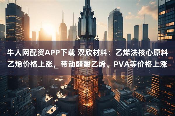 牛人网配资APP下载 双欣材料：乙烯法核心原料乙烯价格上涨，带动醋酸乙烯、PVA等价格上涨