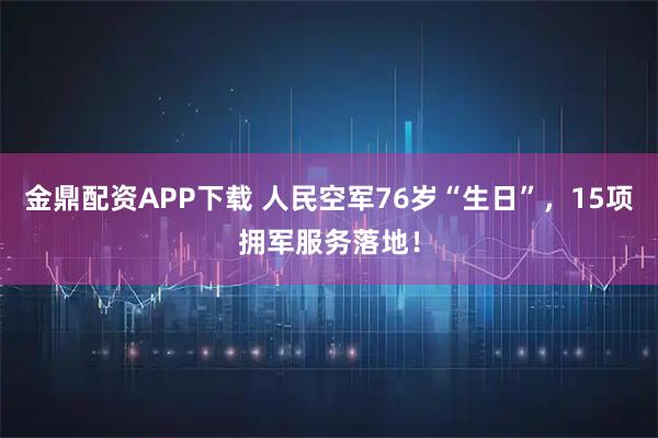 金鼎配资APP下载 人民空军76岁“生日”，15项拥军服务落地！