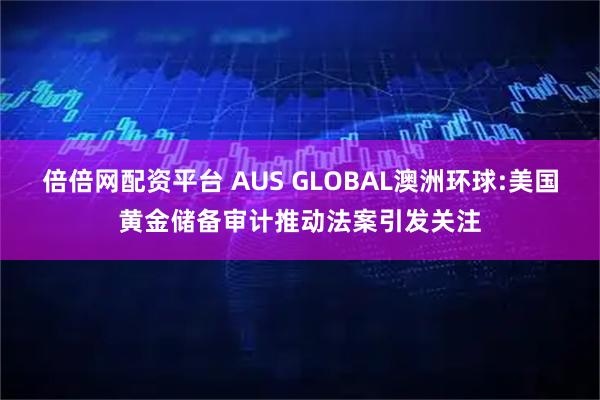 倍倍网配资平台 AUS GLOBAL澳洲环球:美国黄金储备审计推动法案引发关注