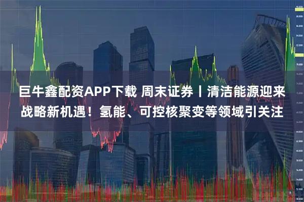 巨牛鑫配资APP下载 周末证券丨清洁能源迎来战略新机遇！氢能、可控核聚变等领域引关注