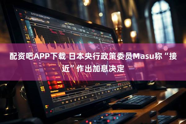 配资吧APP下载 日本央行政策委员Masu称“接近”作出加息决定