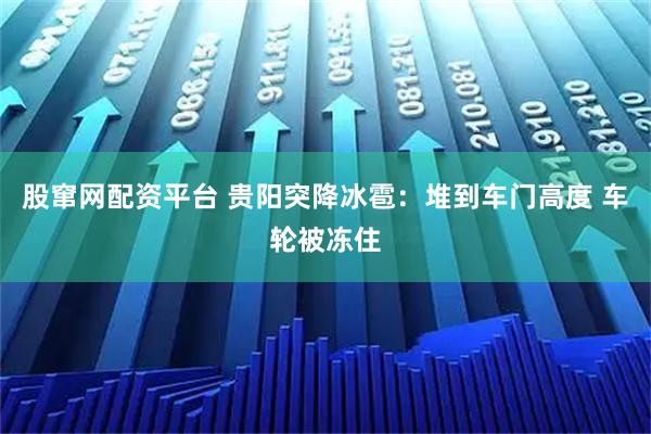 股窜网配资平台 贵阳突降冰雹：堆到车门高度 车轮被冻住