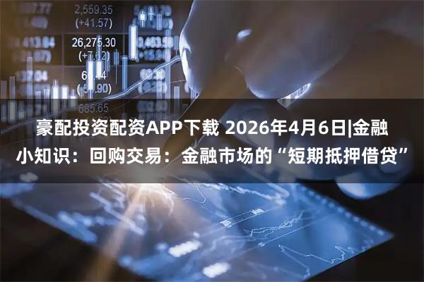 豪配投资配资APP下载 2026年4月6日|金融小知识：回购交易：金融市场的“短期抵押借贷”