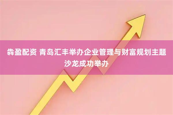 犇盈配资 青岛汇丰举办企业管理与财富规划主题沙龙成功举办