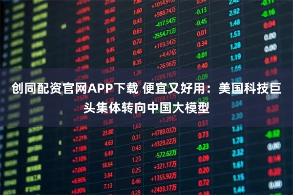 创同配资官网APP下载 便宜又好用：美国科技巨头集体转向中国大模型
